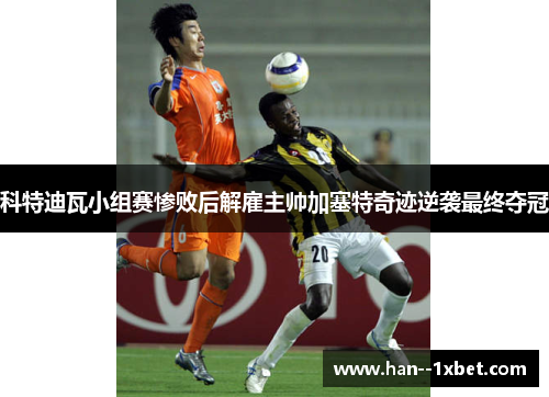 科特迪瓦小组赛惨败后解雇主帅加塞特奇迹逆袭最终夺冠 科特迪瓦小组赛惨败后解雇主帅加塞特奇迹逆袭最终夺冠