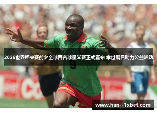 2026世界杯决赛前夕全球百名球星义赛正式宣布 举世瞩目助力公益活动