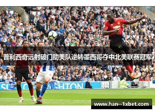 普利西奇远射破门助美队逆转墨西哥夺中北美联赛冠军