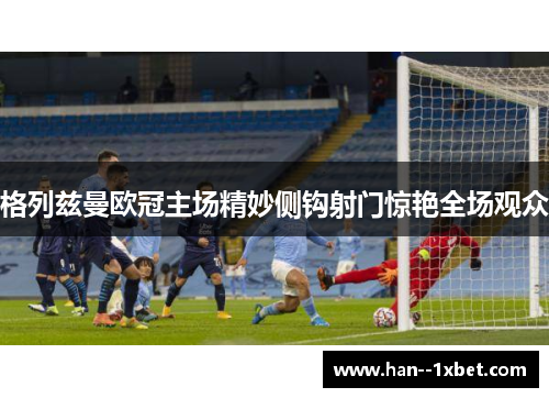 格列兹曼欧冠主场精妙侧钩射门惊艳全场观众 格列兹曼欧冠主场精妙侧钩射门惊艳全场观众