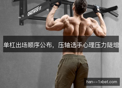 单杠出场顺序公布，压轴选手心理压力陡增